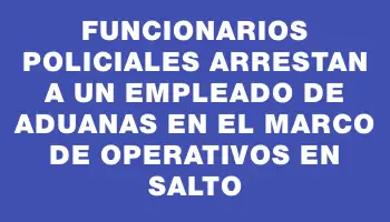 Funcionarios policiales arrestan a un empleado de Aduanas en el marco de operativos en Salto