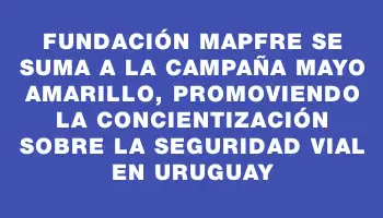 Fundación Mapfre se suma a la campaña Mayo Amarillo, promoviendo la concientización sobre la seguridad vial en Uruguay