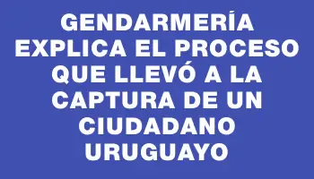 Gendarmería explica el proceso que llevó a la captura de un ciudadano uruguayo