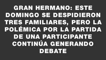 Gran Hermano: este domingo se despidieron tres familiares, pero la polémica por la partida de una participante continúa generando debate