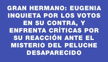Gran Hermano: Eugenia inquieta por los votos en su contra, y enfrenta críticas por su reacción ante el misterio del peluche desaparecido