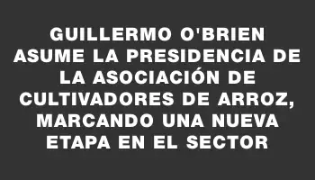 Guillermo O'Brien asume la presidencia de la Asociación de Cultivadores de Arroz, marcando una nueva etapa en el sector