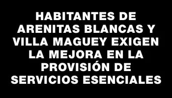 Habitantes de Arenitas Blancas y Villa Maguey exigen la mejora en la provisión de servicios esenciales