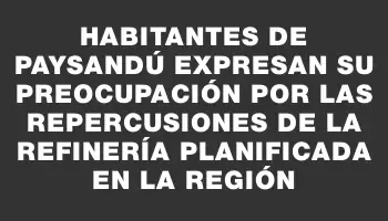 Habitantes de Paysandú expresan su preocupación por las repercusiones de la refinería planificada en la región