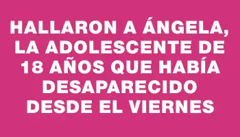 Hallaron a Ángela, la adolescente de 18 años que había desaparecido desde el viernes