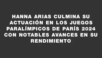 Hanna Arias culmina su actuación en los Juegos Paralímpicos de París 2024 con notables avances en su rendimiento