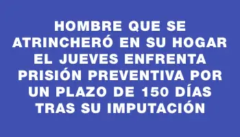 Hombre que se atrincheró en su hogar el jueves enfrenta prisión preventiva por un plazo de 150 días tras su imputación