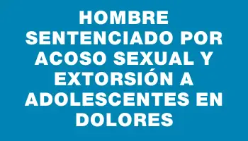 Hombre sentenciado por acoso sexual y extorsión a adolescentes en Dolores