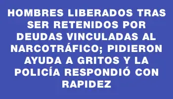 Hombres liberados tras ser retenidos por deudas vinculadas al narcotráfico; pidieron ayuda a gritos y la Policía respondió con rapidez