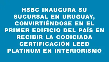 Hsbc inaugura su sucursal en Uruguay, convirtiéndose en el primer edificio del país en recibir la codiciada certificación Leed Platinum en interiorismo