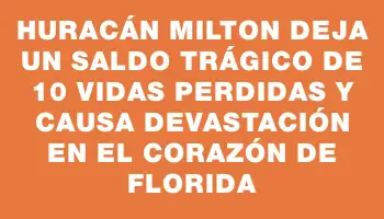 Huracán Milton deja un saldo trágico de 10 vidas perdidas y causa devastación en el corazón de Florida