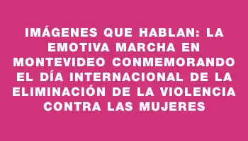 Imágenes que hablan: La emotiva marcha en Montevideo conmemorando el Día Internacional de la Eliminación de la Violencia contra las Mujeres