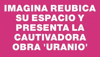 Imagina reubica su espacio y presenta la cautivadora obra “Uranio”