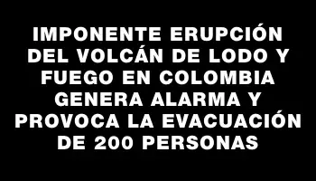 Imponente erupción del volcán de lodo y fuego en Colombia genera alarma y provoca la evacuación de 200 personas