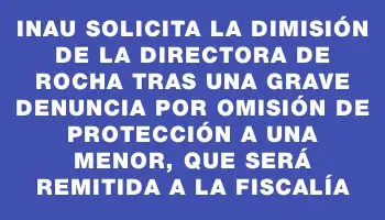 Inau solicita la dimisión de la directora de Rocha tras una grave denuncia por omisión de protección a una menor, que será remitida a la Fiscalía