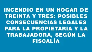 Incendio en un hogar de Treinta y Tres: posibles consecuencias legales para la propietaria y la trabajadora, según la fiscalía