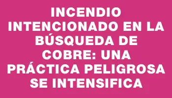 Incendio intencionado en la búsqueda de cobre: una práctica peligrosa se intensifica