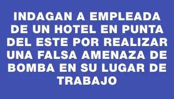 Indagan a empleada de un hotel en Punta del Este por realizar una falsa amenaza de bomba en su lugar de trabajo