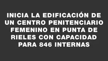 Inicia la edificación de un centro penitenciario femenino en Punta de Rieles con capacidad para 846 internas