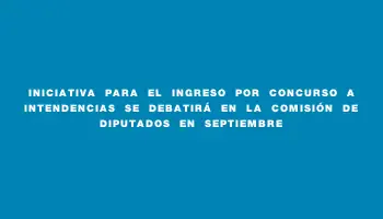 Iniciativa para el ingreso por concurso a intendencias se debatirá en la comisión de Diputados en septiembre