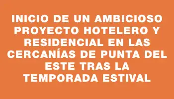 Inicio de un ambicioso proyecto hotelero y residencial en las cercanías de Punta del Este tras la temporada estival