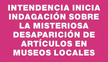 Intendencia inicia indagación sobre la misteriosa desaparición de artículos en museos locales