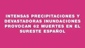 Intensas precipitaciones y devastadoras inundaciones provocan 62 muertes en el sureste español