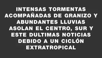 Intensas tormentas acompañadas de granizo y abundantes lluvias asolan el centro, sur y este dUltimas Noticias debido a un ciclón extratropical