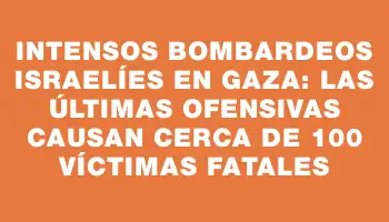 Intensos bombardeos israelíes en Gaza: las últimas ofensivas causan cerca de 100 víctimas fatales