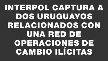 Interpol captura a dos uruguayos relacionados con una red de operaciones de cambio ilícitas