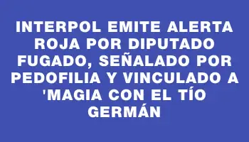 Interpol emite alerta roja por diputado fugado, señalado por pedofilia y vinculado a 