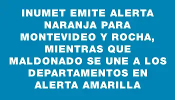 Inumet emite alerta naranja para Montevideo y Rocha, mientras que Maldonado se une a los departamentos en alerta amarilla