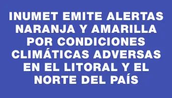 Inumet emite alertas naranja y amarilla por condiciones climáticas adversas en el litoral y el norte del país