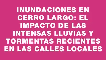 Inundaciones en Cerro Largo: el impacto de las intensas lluvias y tormentas recientes en las calles locales