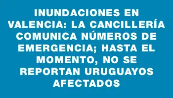 Inundaciones en Valencia: La Cancillería comunica números de emergencia; hasta el momento, no se reportan uruguayos afectados