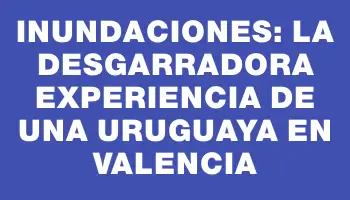 Inundaciones: la desgarradora experiencia de una uruguaya en Valencia