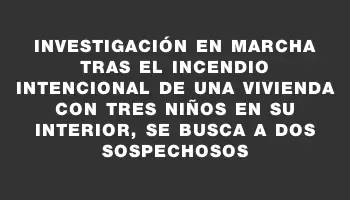 Investigación en marcha tras el incendio intencional de una vivienda con tres niños en su interior, se busca a dos sospechosos