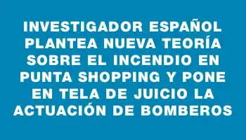 Investigador español plantea nueva teoría sobre el incendio en Punta Shopping y pone en tela de juicio la actuación de Bomberos