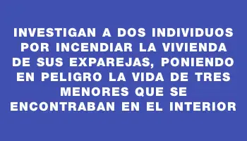 Investigan a dos individuos por incendiar la vivienda de sus exparejas, poniendo en peligro la vida de tres menores que se encontraban en el interior