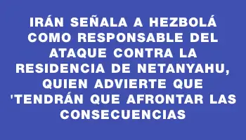 Irán señala a Hezbolá como responsable del ataque contra la residencia de Netanyahu, quien advierte que 