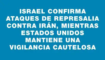 Israel confirma ataques de represalia contra Irán, mientras Estados Unidos mantiene una vigilancia cautelosa