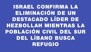 Israel confirma la eliminación de un destacado líder de Hezbollah mientras la población civil del sur del Líbano busca refugio