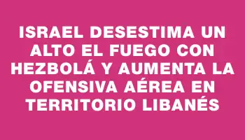 Israel desestima un alto el fuego con Hezbolá y aumenta la ofensiva aérea en territorio libanés