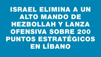 Israel elimina a un alto mando de Hezbollah y lanza ofensiva sobre 200 puntos estratégicos en Líbano