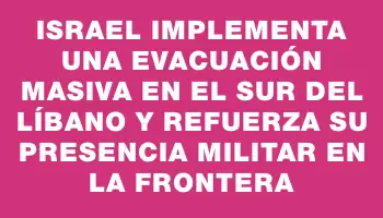 Israel implementa una evacuación masiva en el sur del Líbano y refuerza su presencia militar en la frontera