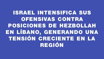 Israel intensifica sus ofensivas contra posiciones de Hezbollah en Líbano, generando una tensión creciente en la región