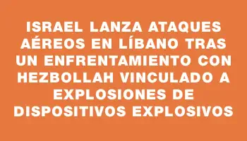 Israel lanza ataques aéreos en Líbano tras un enfrentamiento con Hezbollah vinculado a explosiones de dispositivos explosivos