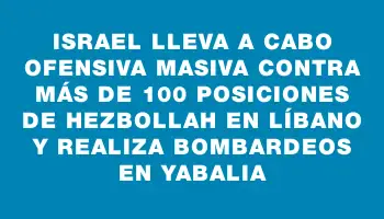 Israel lleva a cabo ofensiva masiva contra más de 100 posiciones de Hezbollah en Líbano y realiza bombardeos en Yabalia