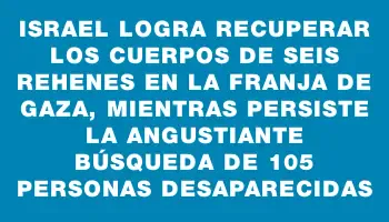 Israel logra recuperar los cuerpos de seis rehenes en la Franja de Gaza, mientras persiste la angustiante búsqueda de 105 personas desaparecidas