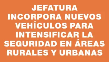 Jefatura incorpora nuevos vehículos para intensificar la seguridad en áreas rurales y urbanas